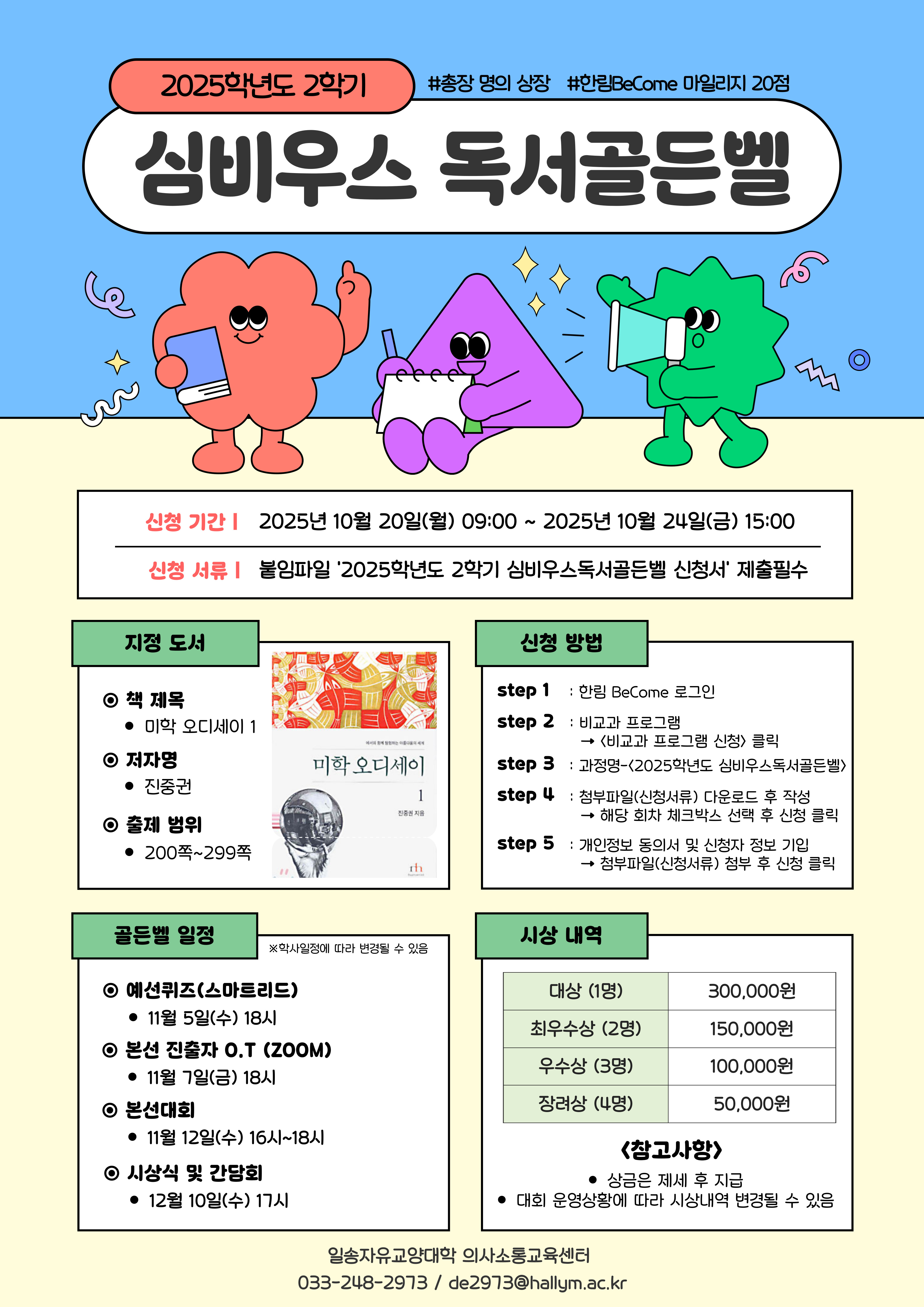 2025학년도 2학기 #총장 명의 상장 #한림BeCome 마일리지 20점  심비우스 독서골든벨  신청 기간 | 2025년 10월 20일(월) 09:00 ~ 2025년 10월 24일(금) 15:00 신청 서류 | 붙임파일 '2025학년도 2학기 심비우스독서골든벨 신청서 '제출필수  지정 도서  책 제목 - 미학 오디세이1  저자명 - 진중권  출제 범위 200쪽 ~ 299쪽  신청 방법 step1 : 한림 BeCome 로그인 step2 : 비교과 프로그램 -> <비교과 프로그램 신청> 클릭 step3 : 과정명 - <2025학년도 심비우스독서골든벨> step4 : 첨부파일(신청서류) 다운로드 후 작성 -> 해당 회차 체크박스 선택 후 신청 클릭 step5 : 개인정보 동의서 및 신청자 정보 기입 -> 첨부파일(신청서류) 첨부 후 신청 클릭  골든벨 일정 *학사일정에 따라 변경될 수 있음  - 예선퀴즈(스마트리드)  - 11월 5일(수) 18시 - 본선 진출자 O.T (ZOOM)  - 11월 7일(금) 18시 - 본선대회  - 11월 12일(수) 16시~18시 - 시상식 및 간담회  - 12월 10일(수) 17시   시상 내역  대상 (1명) : 300,000원 최우수상 (2명) : 150,000원 우수상 (3명) : 100,000원 장려상 (4명) : 50,000원  <참고사항> - 상금은 제세 후 지급 - 대회 운영상황에 따라 시상내역 변경될 수 있음  일송자유교양대학 의사소통교육센터 033-248-2973 / de2973@hallym.ac.kr